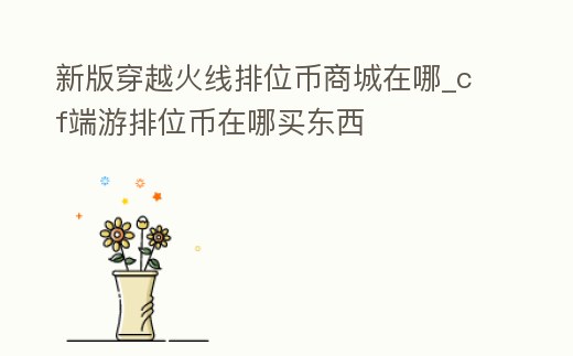 新版穿越火線排位幣商城在哪_cf端游排位幣在哪買東西