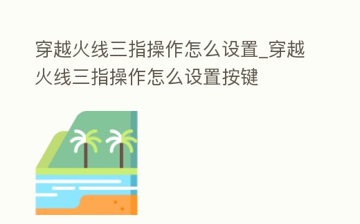 穿越火線三指操作怎么設置_穿越火線三指操作怎么設置按鍵