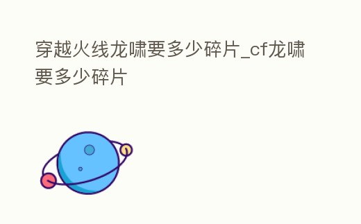 穿越火線龍嘯要多少碎片_cf龍嘯要多少碎片