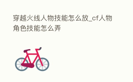 穿越火線人物技能怎么放_(tái)cf人物角色技能怎么弄