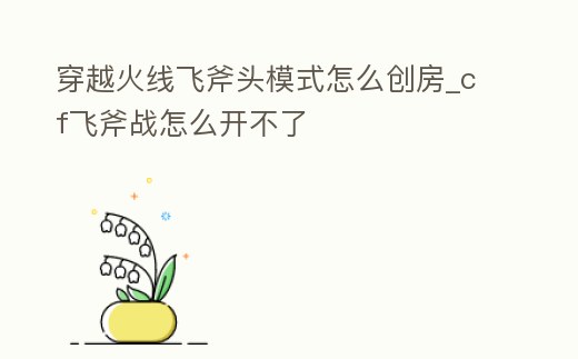 穿越火線飛斧頭模式怎么創房_cf飛斧戰怎么開不了