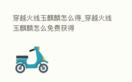 穿越火線玉麒麟怎么得_穿越火線玉麒麟怎么免費獲得