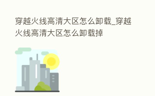 穿越火線高清大區怎么卸載_穿越火線高清大區怎么卸載掉