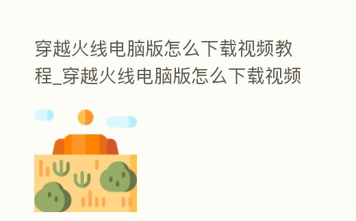 穿越火線電腦版怎么下載視頻教程_穿越火線電腦版怎么下載視頻教程