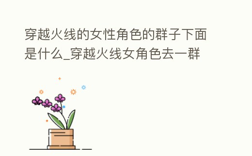 穿越火線的女性角色的群子下面是什么_穿越火線女角色去一群