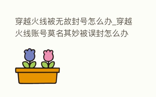 穿越火線被無故封號怎么辦_穿越火線賬號莫名其妙被誤封怎么辦