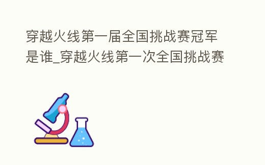 穿越火線第一屆全國挑戰賽冠軍是誰_穿越火線第一次全國挑戰賽
