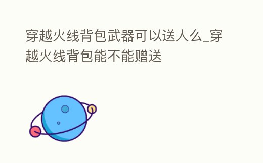 穿越火線背包武器可以送人么_穿越火線背包能不能贈送