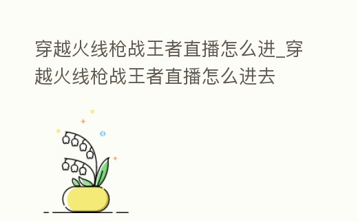 穿越火線槍戰王者直播怎么進_穿越火線槍戰王者直播怎么進去