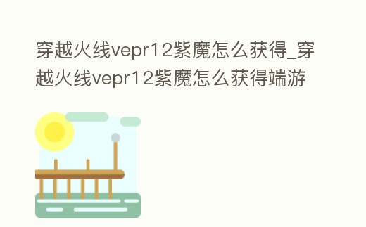 穿越火線vepr12紫魔怎么獲得_穿越火線vepr12紫魔怎么獲得端游