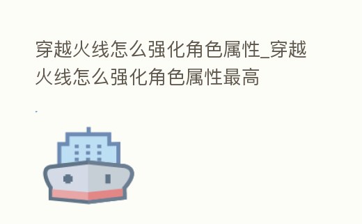 穿越火線怎么強化角色屬性_穿越火線怎么強化角色屬性最高