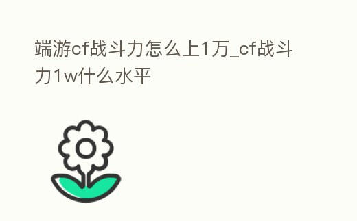 端游cf戰(zhàn)斗力怎么上1萬(wàn)_cf戰(zhàn)斗力1w什么水平