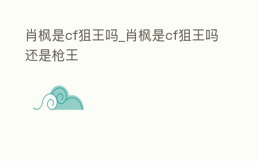 肖楓是cf狙王嗎_肖楓是cf狙王嗎還是槍王