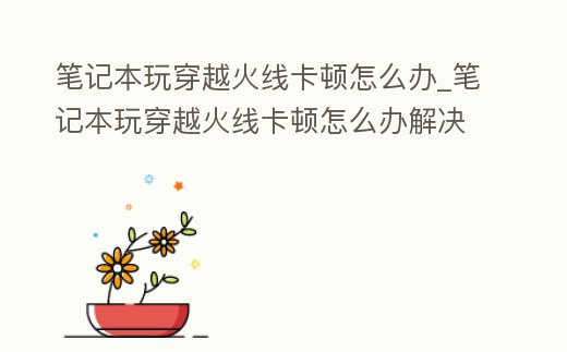 筆記本玩穿越火線卡頓怎么辦_筆記本玩穿越火線卡頓怎么辦解決