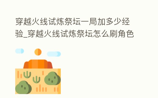 穿越火線試煉祭壇一局加多少經(jīng)驗_穿越火線試煉祭壇怎么刷角色