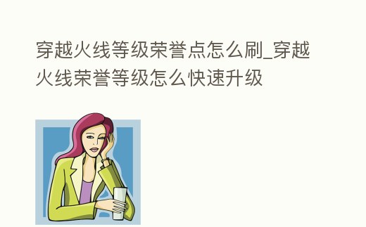 穿越火線等級(jí)榮譽(yù)點(diǎn)怎么刷_穿越火線榮譽(yù)等級(jí)怎么快速升級(jí)