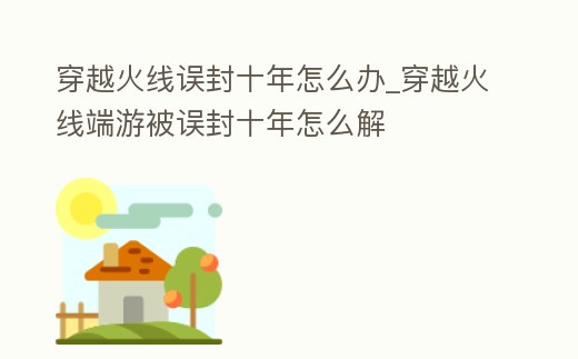 穿越火線誤封十年怎么辦_穿越火線端游被誤封十年怎么解
