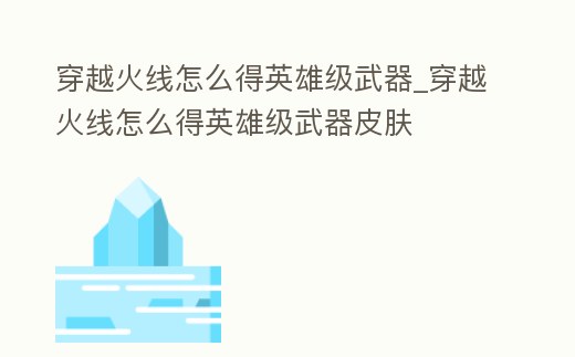 穿越火線怎么得英雄級武器_穿越火線怎么得英雄級武器皮膚