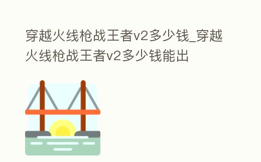 穿越火線槍戰王者v2多少錢_穿越火線槍戰王者v2多少錢能出