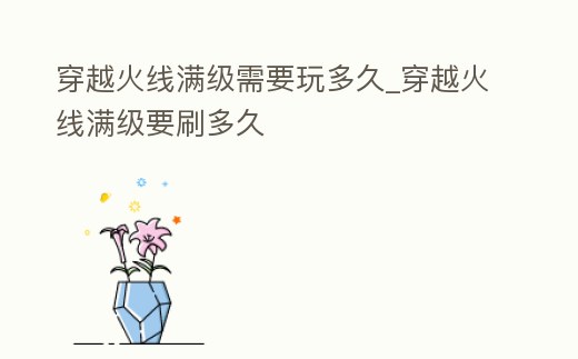 穿越火線滿級需要玩多久_穿越火線滿級要刷多久