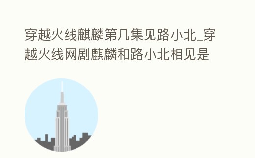 穿越火線麒麟第幾集見路小北_穿越火線網(wǎng)劇麒麟和路小北相見是第幾集