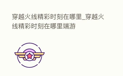 穿越火線精彩時刻在哪里_穿越火線精彩時刻在哪里端游