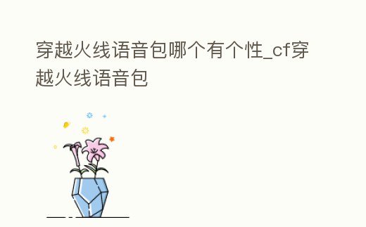 穿越火線語音包哪個有個性_cf穿越火線語音包