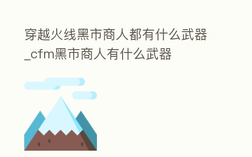 穿越火線黑市商人都有什么武器_cfm黑市商人有什么武器