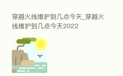 穿越火線維護(hù)到幾點(diǎn)今天_穿越火線維護(hù)到幾點(diǎn)今天2022