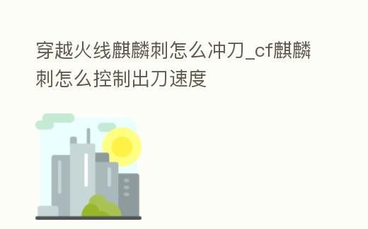 穿越火線麒麟刺怎么沖刀_cf麒麟刺怎么控制出刀速度