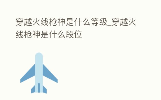 穿越火線槍神是什么等級_穿越火線槍神是什么段位