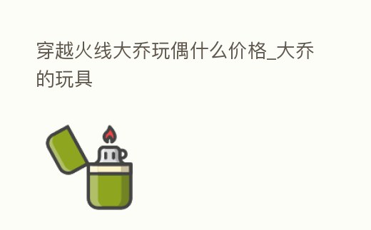 穿越火線大喬玩偶什么價格_大喬的玩具