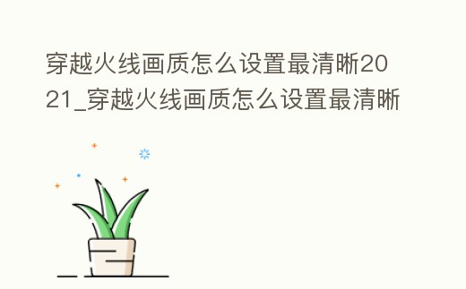 穿越火線畫質怎么設置最清晰2021_穿越火線畫質怎么設置最清晰2022