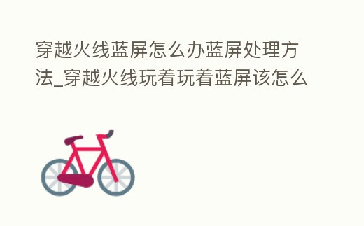 穿越火線藍屏怎么辦藍屏處理方法_穿越火線玩著玩著藍屏該怎么辦