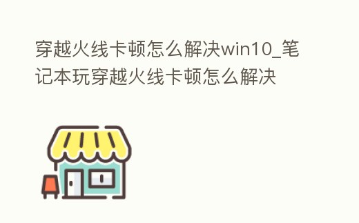 穿越火線卡頓怎么解決win10_筆記本玩穿越火線卡頓怎么解決