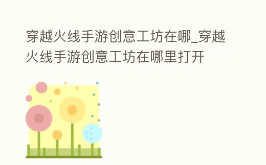 穿越火線手游創意工坊在哪_穿越火線手游創意工坊在哪里打開
