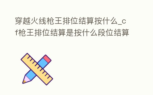 穿越火線槍王排位結算按什么_cf槍王排位結算是按什么段位結算