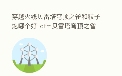 穿越火線貝雷塔穹頂之雀和粒子炮哪個好_cfm貝雷塔穹頂之雀
