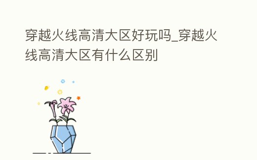 穿越火線高清大區好玩嗎_穿越火線高清大區有什么區別