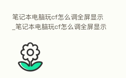 筆記本電腦玩cf怎么調全屏顯示_筆記本電腦玩cf怎么調全屏顯示比例