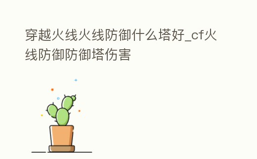 穿越火線火線防御什么塔好_cf火線防御防御塔傷害