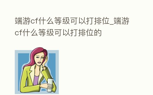 端游cf什么等級可以打排位_端游cf什么等級可以打排位的