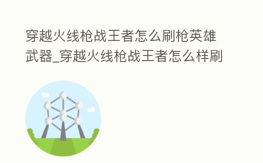 穿越火線槍戰王者怎么刷槍英雄武器_穿越火線槍戰王者怎么樣刷槍