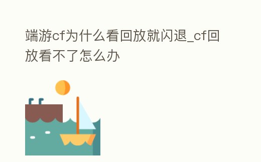 端游cf為什么看回放就閃退_cf回放看不了怎么辦
