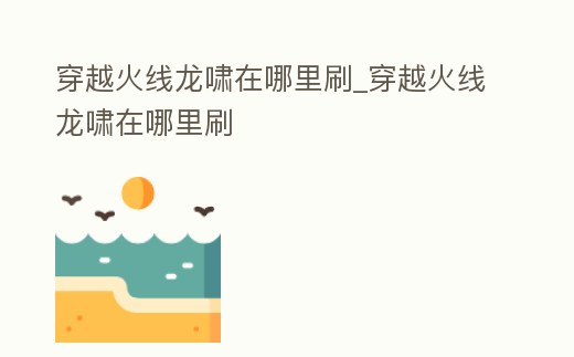 穿越火線龍嘯在哪里刷_穿越火線龍嘯在哪里刷