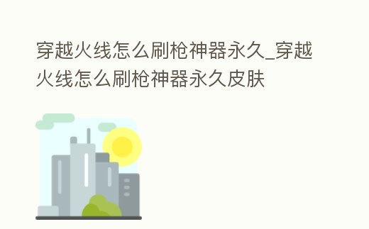 穿越火線怎么刷槍神器永久_穿越火線怎么刷槍神器永久皮膚