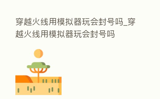 穿越火線用模擬器玩會封號嗎_穿越火線用模擬器玩會封號嗎