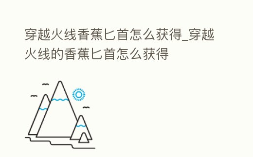 穿越火線香蕉匕首怎么獲得_穿越火線的香蕉匕首怎么獲得