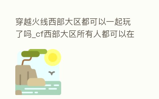 穿越火線西部大區都可以一起玩了嗎_cf西部大區所有人都可以在一起耍嗎