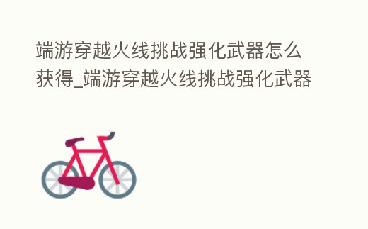 端游穿越火線挑戰(zhàn)強(qiáng)化武器怎么獲得_端游穿越火線挑戰(zhàn)強(qiáng)化武器怎么獲得視頻